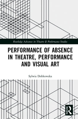 Performance of Absence in Theatre, Performance and Visual Art by Dobkowska, Sylwia
