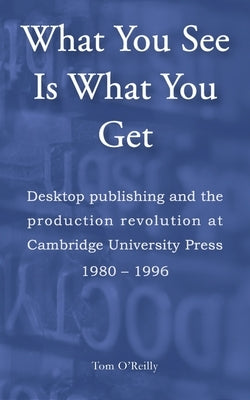 What You See Is What You Get: Desktop publishing and the production revolution at Cambridge University Press 1980-1996 by O'Reilly, Tom