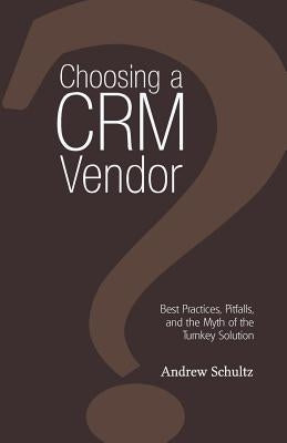 Choosing a Crm Vendor: Best Practices, Pitfalls, and the Myth of the Turnkey Solution by Schultz, Andrew