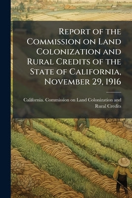 Report of the Commission on Land Colonization and Rural Credits of the State of California, November 29, 1916 by California Commission on Land Colonizat