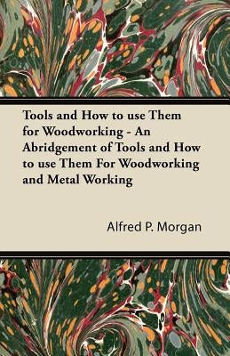 Tools and How to Use Them for Woodworking - An Abridgement of Tools and How to Use Them for Woodworking and Metal Working by Morgan, Alfred P.