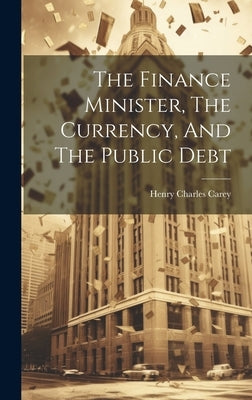The Finance Minister, The Currency, And The Public Debt by Carey, Henry Charles