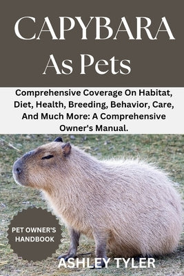 Capybara as Pets: Comprehensive Coverage On Habitat, Diet, Health, Breeding, Behavior, Care, And Much More: A Comprehensive Owner's Manual. by Tyler, Ashley