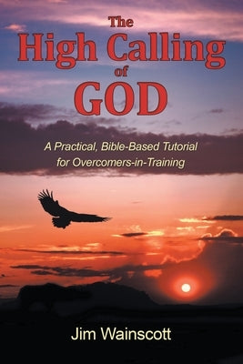 The High Calling of God: A Practical, Bible-Based Tutorial for Overcomers-in-Training by Wainscott, Jim