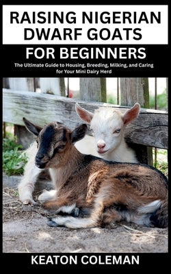 Raising Nigerian Dwarf Goats for Beginners: The Ultimate Guide to Housing, Breeding, Milking, and Caring for Your Mini Dairy Herd by Coleman, Keaton
