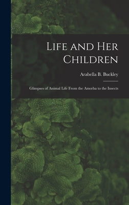 Life and Her Children: Glimpses of Animal Life From the Amoeba to the Insects by Arabella B. (Arabella Burton), Buckley