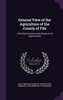 General View of the Agriculture of the County of Fife: : With Observations on the Means of its Improvement by Great Britain Board of Agriculture