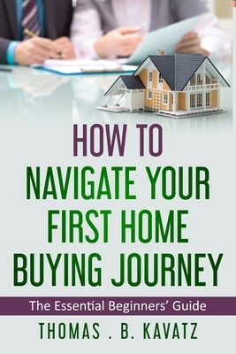 HOW TO NAVIGATE YOUR FIRST HOME BUYING JOURNEY (An Essential Beginners' Guide) by Kavatz, Thomas B.