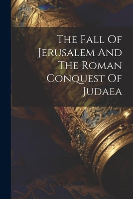 The Fall Of Jerusalem And The Roman Conquest Of Judaea by Anonymous