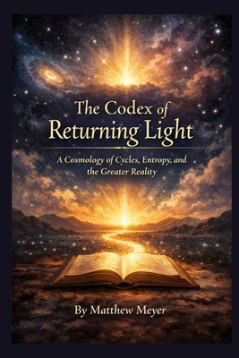 The Codex of Returning Light: A Cosmology of Cycles, Entropy, and the Greater Reality by Meyer, Matthew