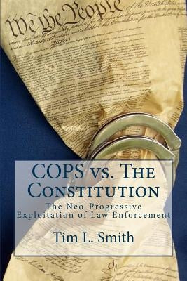 COPS vs. The Constitution: The Neo-Progressive Exploitation of Law Enforcement by Smith, Tim L.