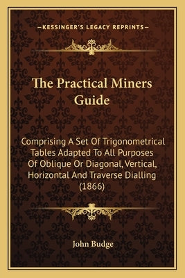 The Practical Miners Guide: Comprising A Set Of Trigonometrical Tables Adapted To All Purposes Of Oblique Or Diagonal, Vertical, Horizontal And Tr by Budge, John