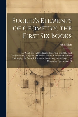 Euclid's Elements of Geometry, the First Six Books: To Which Are Added, Elements of Plain and Spherical Trogonometry, a System of Conick Sections, Ele by Allen, John