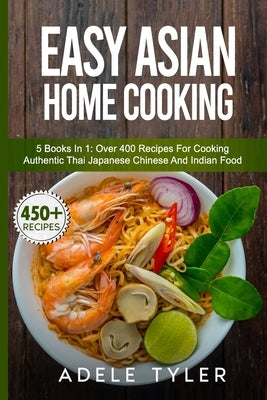 Easy Asian Home Cooking: 5 Books In 1: Over 400 Recipes For Cooking Authentic Thai Japanese Chinese And Indian Food by Tyler, Adele