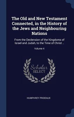 The Old and New Testament Connected, in the History of the Jews and Neighbouring Nations: From the Declension of the Kingdoms of Israel and Judah, to by Prideaux, Humphrey