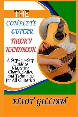 The Complete Guitar Theory Handbook: A Step-by-Step Guide to Mastering Chords, Scales, and Techniques for All Guitarists by Gilliam, Eliot