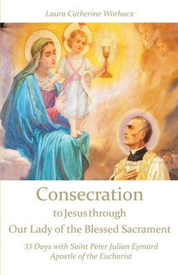 Consecration to Jesus through Our Lady of the Blessed Sacrament: 33 Days with Saint Peter Julian Eymard, Apostle of the Eucharist by Worhacz, Laura Catherine