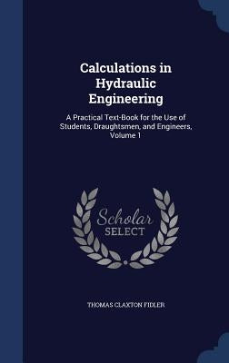 Calculations in Hydraulic Engineering: A Practical Text-Book for the Use of Students, Draughtsmen, and Engineers, Volume 1 by Fidler, Thomas Claxton