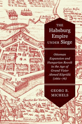 The Habsburg Empire Under Siege: Ottoman Expansion and Hungarian Revolt in the Age of Grand Vizier Ahmed Köprülü (1661-76) by Michels, Georg B.