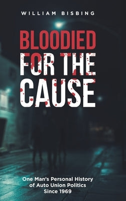 Bloodied for the Cause: One Man's Personal History of Auto Union Politics Since 1969 by Bisbing, William