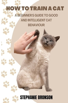 How to Train a Cat: A begginer's guide to good and intelligent cat Behavior by Bronson, Stephanie