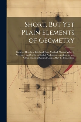 Short, But Yet Plain Elements of Geometry: Shewing How by a Brief and Easie Method, Most of What Is Necessary and Useful in Euclid, Archimedes, Apollo by Anonymous