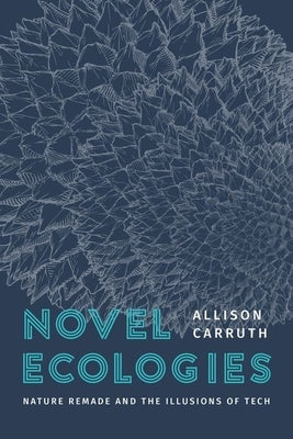 Novel Ecologies: Nature Remade and the Illusions of Tech by Carruth, Allison