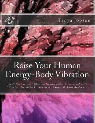 Raise Your Human Energy-Body Vibration: Highlights: Awareness, Clearing, Transformation, Freedom and Unity A Five Step Process for Living a Happy, Suc by Jopson, Tanya