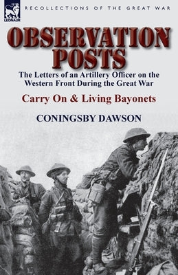 Observation Posts: The Letters of an Artillery Officer on the Western Front During the Great War-Carry on and Living Bayonets by Dawson, Coningsby William