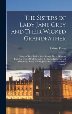 The Sisters of Lady Jane Grey and Their Wicked Grandfather; Being the True Stories of the Strange Lives of Charles Brandon, Duke of Suffolk, and of th by Davey, Richard