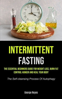 Intermittent Fasting: The Essential Beginners Guide For Weight Loss, Burn Fat, Control Hunger And Heal Your Body (The Self-cleansing Process Of Autoph by Reyes, George