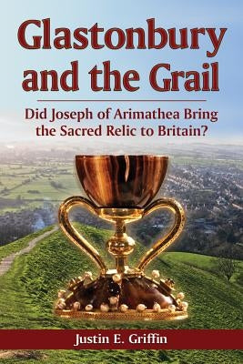 Glastonbury and the Grail: Did Joseph of Arimathea Bring the Sacred Relic to Britain? by Griffin, Justin E.