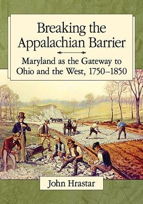 Breaking the Appalachian Barrier: Maryland as the Gateway to Ohio and the West, 1750-1850 by Hrastar, John