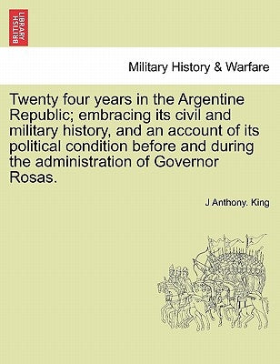 Twenty Four Years in the Argentine Republic; Embracing Its Civil and Military History, and an Account of Its Political Condition Before and During the by King, J. Anthony