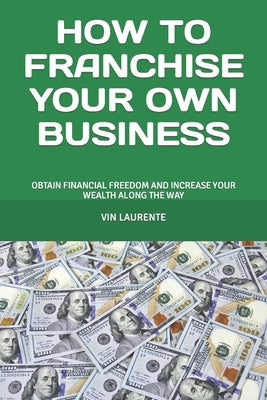 How to Franchise Your Own Business: Obtain Financial Freedom and Increase Your Wealth Along the Way by Laurente, Vin