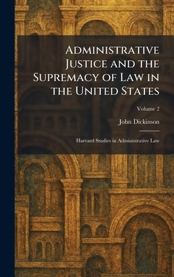 Administrative Justice and the Supremacy of Law in the United States: Harvard Studies in Administrative Law by Dickinson, John