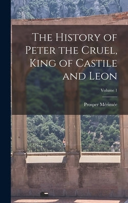 The History of Peter the Cruel, King of Castile and Leon; Volume 1 by Mérimée, Prosper