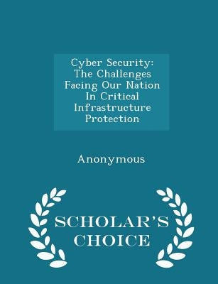 Cyber Security: The Challenges Facing Our Nation in Critical Infrastructure Protection - Scholar's Choice Edition by United States Congress House of Represen