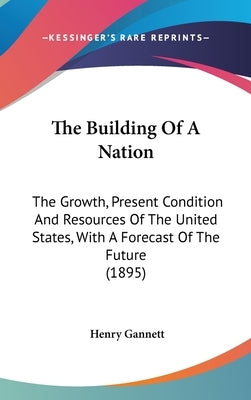 The Building Of A Nation: The Growth, Present Condition And Resources Of The United States, With A Forecast Of The Future (1895) by Gannett, Henry
