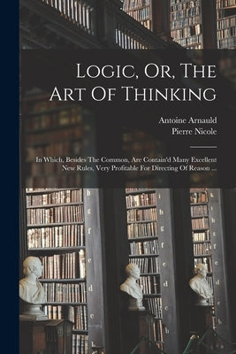 Logic, Or, The Art Of Thinking: In Which, Besides The Common, Are Contain'd Many Excellent New Rules, Very Profitable For Directing Of Reason ... by 1612-1694, Arnauld Antoine
