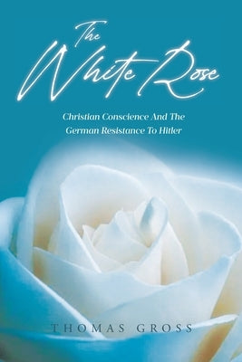 The White Rose: Hans and Sophie Scholl Christian Conscience and the German Resistance to Hitler and Nazism by Gross, Thomas