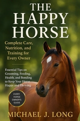 The Happy Horse: Complete Care, Nutrition, and Training for Every Owner: Essential Tips on Grooming, Feeding, Health, and Bonding to Keep Your Horse H by J. Long, Michael