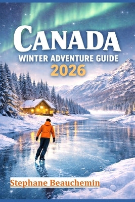 Canada Winter Adventure Guide 2026: Discover Snow-Covered Cities, Arctic Wonders, and Unforgettable Experiences by Beauchemin, Stephane