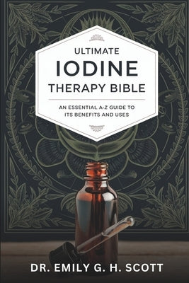 Ultimate Iodine Therapy Bible: An Essential A-Z Guide to Its Benefits and Uses by Scott, Emily G. H.