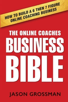 The Online Coaches Business Bible: How to Build a 6 Then 7 Figure Online Coaching Business by Grossman, Jason