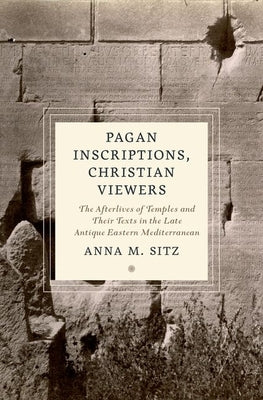 Pagan Inscriptions, Christian Viewers: The Afterlives of Temples and Their Texts in the Late Antique Eastern Mediterranean by Sitz, Anna M.