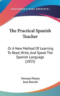 The Practical Spanish Teacher: Or A New Method Of Learning To Read, Write, And Speak The Spanish Language (1855) by Pinney, Norman