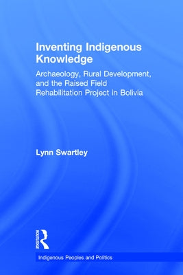 Inventing Indigenous Knowledge: Archaeology, Rural Development and the Raised Field Rehabilitation Project in Bolivia by Swartley, Lynn