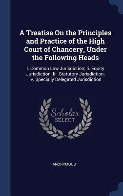 A Treatise On the Principles and Practice of the High Court of Chancery, Under the Following Heads: I. Common Law Jurisdiction; Ii. Equity Jurisdictio by Anonymous