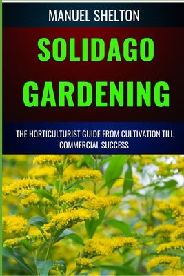 Solidago Gardening Horticulturists Guide from Cultivation Till Commercial Success: The Definitive Handbook For Cultivation, Management, Expert Strateg by Shelton, Manuel